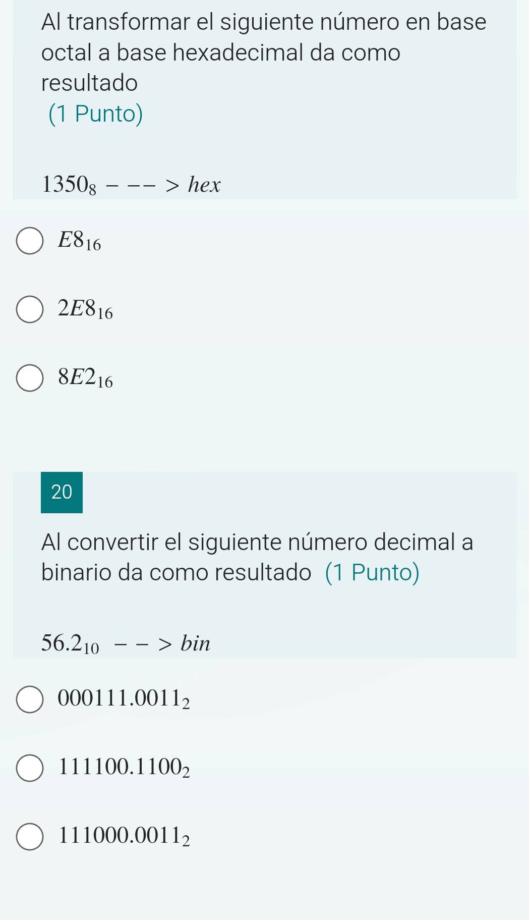 Al transformar el siguiente número en base
octal a base hexadecimal da como
resultado
(1 Punto)
1350_8--->hex
E8_16
2E8_16
8E2_16
20
Al convertir el siguiente número decimal a
binario da como resultado (1 Punto)
56.2_10-->bin
000111.0011_2
111100.1100_2
111000.0011_2