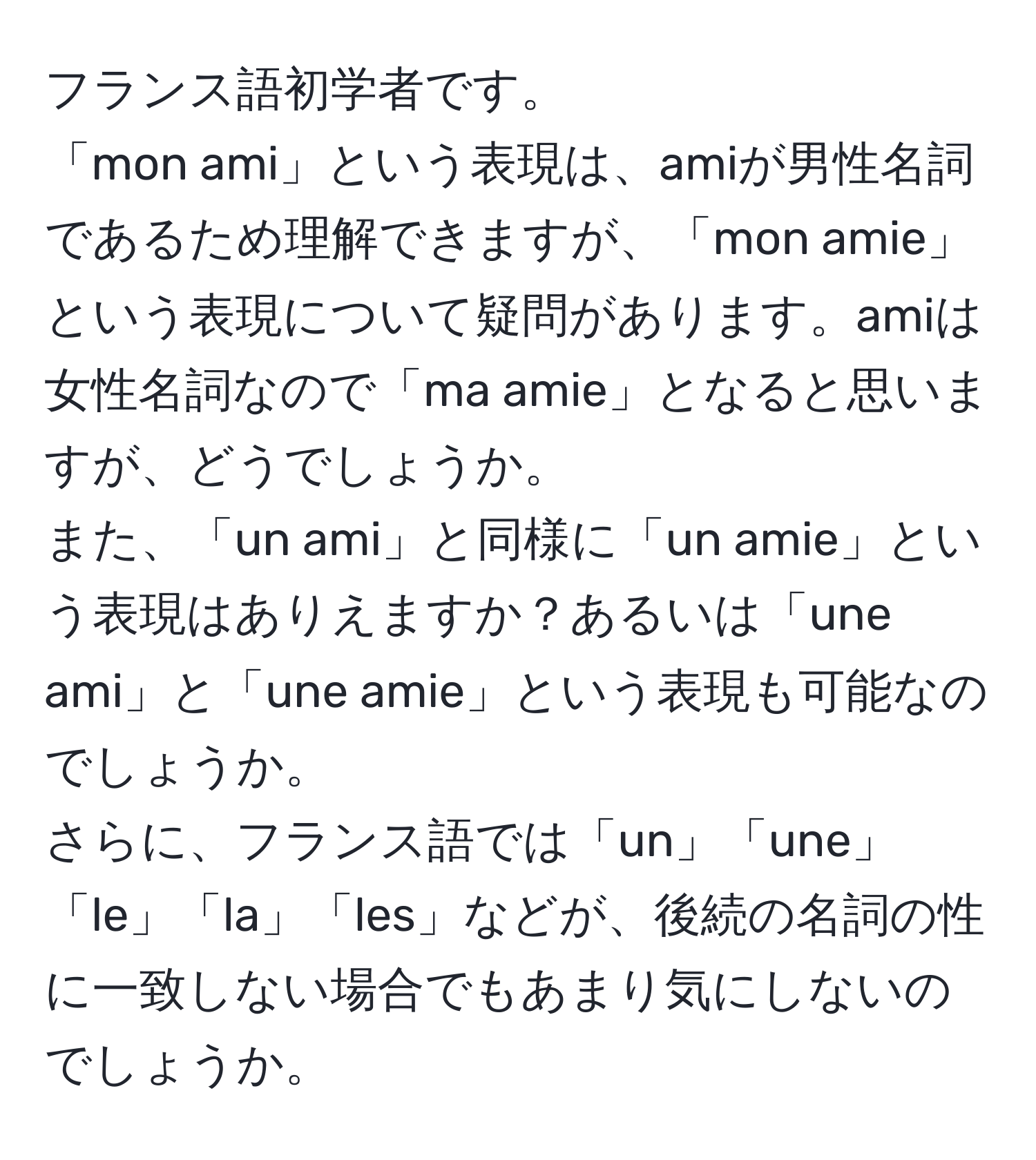 フランス語初学者です。  
「mon ami」という表現は、amiが男性名詞であるため理解できますが、「mon amie」という表現について疑問があります。amiは女性名詞なので「ma amie」となると思いますが、どうでしょうか。  
また、「un ami」と同様に「un amie」という表現はありえますか？あるいは「une ami」と「une amie」という表現も可能なのでしょうか。  
さらに、フランス語では「un」「une」「le」「la」「les」などが、後続の名詞の性に一致しない場合でもあまり気にしないのでしょうか。