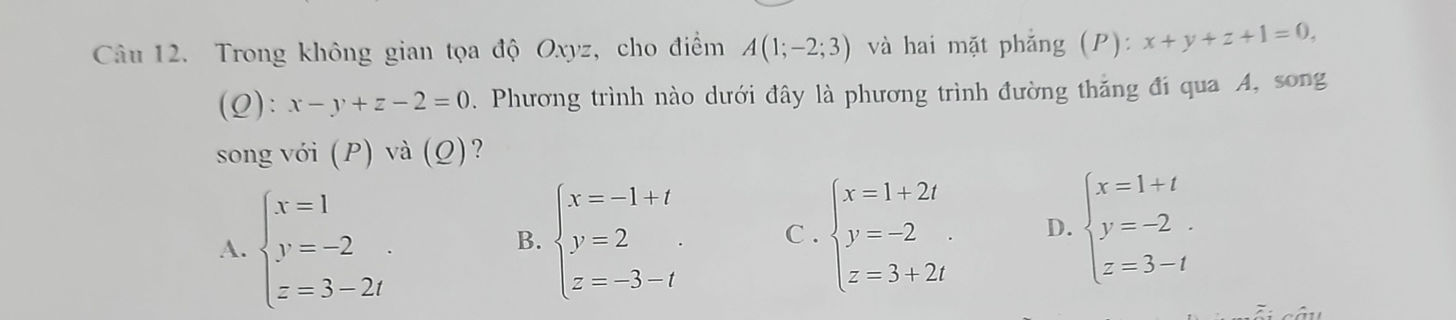 Trong không gian tọa độ Oxyz, cho điểm A(1;-2;3) và hai mặt phẳng (P): x+y+z+1=0, 
(0): x-y+z-2=0. Phương trình nào dưới đây là phương trình đường thăng đi qua A, song
song với (P) và (Q)?
A. beginarrayl x=1 y=-2 z=3-2iendarray.
B. beginarrayl x=-1+t y=2 z=-3-tendarray. C . beginarrayl x=1+2t y=-2 z=3+2tendarray. beginarrayl x=1+t y=-2. z=3-tendarray.
D.