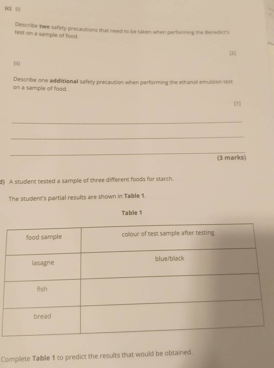 Describe two safety precautions that need to be taken when performing the Benedict's 
test on a sample of food. 
[2] 
(ii) 
Describe one additional safety precaution when performing the ethanol emulsion test 
on a sample of food. 
[1] 
_ 
_ 
_ 
(3 marks) 
d) A student tested a sample of three different foods for starch. 
The student's partial results are shown in Table 1. 
Table 1 
Complete Table 1 to predict the results that would be obtained.