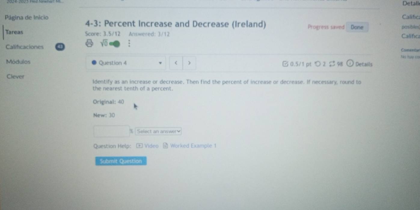 Detail 
Pâgina de Inicio Califica 
4-3: Percent Increase and Decrease (Ireland) Progress saved Done posibles 
Tareas Score: 3.5/12 Answered: 3/12 
Califica 
sqrt(0) 
Calificaciones Comentar 
No hay cơ 
Módulos Question 4 □ 0.5/1 pt つ2 $ 98 Details 
< > 
Clever 
Identify as an increase or decrease. Then find the percent of increase or decrease. If necessary, round to 
the nearest tenth of a percent. 
Original: 40 
New: 30
Select an answer 
Question Help: Video Worked Example 1 
Submit Question