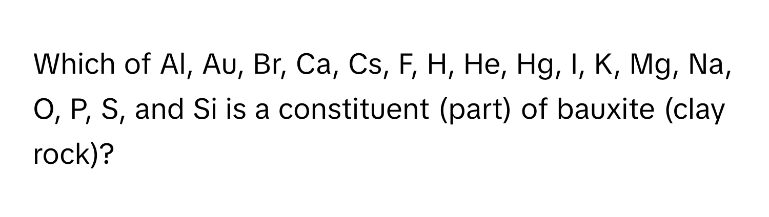 Which of Al, Au, Br, Ca, Cs, F, H, He, Hg, I, K, Mg, Na, O, P, S, and Si is a constituent (part) of bauxite (clay rock)?