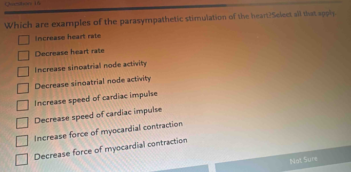 Which are examples of the parasympathetic stimulation of the heart?Select all that apply.
Increase heart rate
Decrease heart rate
Increase sinoatrial node activity
Decrease sinoatrial node activity
Increase speed of cardiac impulse
Decrease speed of cardiac impulse
Increase force of myocardial contraction
Decrease force of myocardial contraction
Not Sure