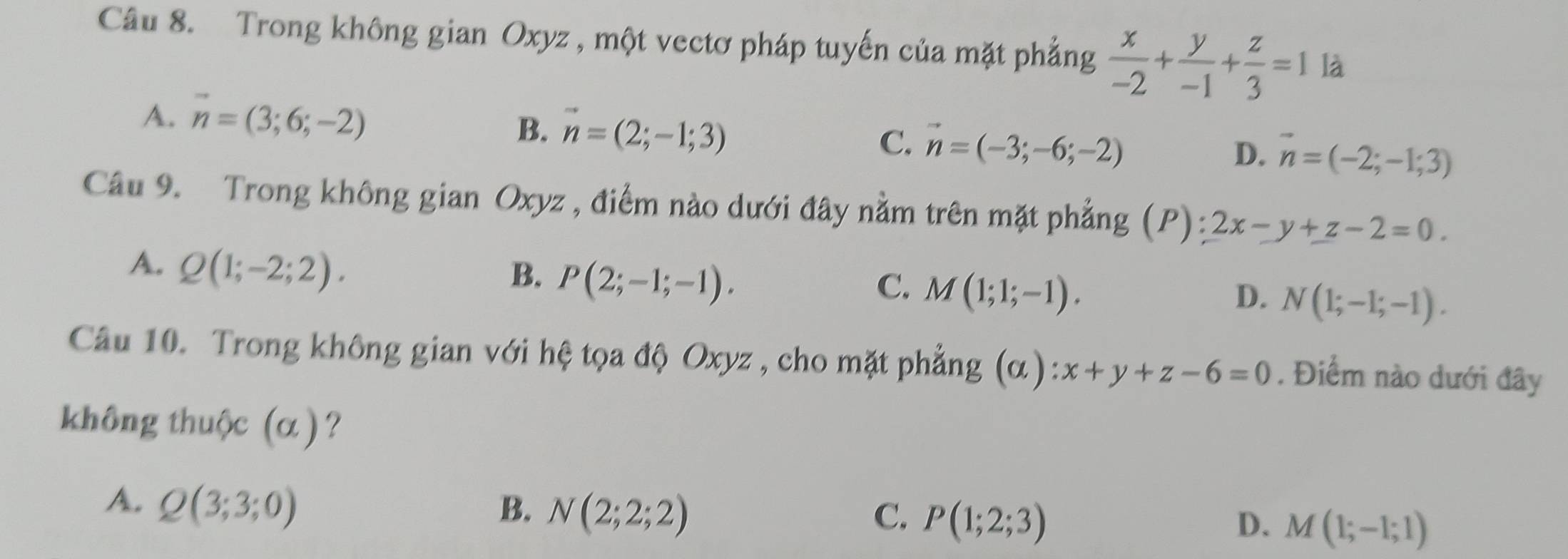 Trong không gian Oxyz , một vectơ pháp tuyến của mặt phẳng  x/-2 + y/-1 + z/3 =1 là
A. vector n=(3;6;-2)
B. vector n=(2;-1;3)
C. vector n=(-3;-6;-2) D. vector n=(-2;-1;3)
Câu 9. Trong không gian Oxyz , điểm nào dưới đây nằm trên mặt phẳng (P): 2x-y+z-2=0.
A. Q(1;-2;2).
B. P(2;-1;-1).
C. M(1;1;-1). D. N(1;-1;-1). 
Câu 10. Trong không gian với hệ tọa độ Oxyz , cho mặt phẳng (alpha ):x+y+z-6=0. Điểm nào dưới đây
không thuộc (α) ?
A. Q(3;3;0) B. N(2;2;2) P(1;2;3)
C.
D. M(1;-1;1)