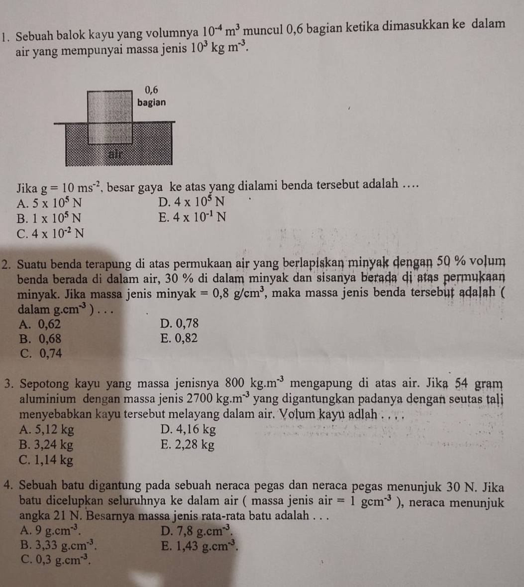 Sebuah balok kayu yang volumnya 10^(-4)m^3 muncul 0,6 bagian ketika dimasukkan ke dalam
air yang mempunyai massa jenis 10^3kgm^(-3).
Jika g=10ms^(-2) , besar gaya ke atas yang dialami benda tersebut adalah …
A. 5* 10^5N D. 4* 10^5N
B. 1* 10^5N E. 4* 10^(-1)N
C. 4* 10^(-2)N
2. Suatu benda terapung di atas permukaan air yang berlapiskan minyak dengan 50 % volum
benda berada di dalam air, 30 % di dalam minyak dan sisanya berada di atas permukaan
minyak. Jika massa jenis minyak =0,8g/cm^3 , maka massa jenis benda tersebut adalah (
dalam g.cm^(-3))...
A. 0,62 D. 0,78
B. 0,68 E. 0,82
C. 0,74
3. Sepotong kayu yang massa jenisnya 800kg.m^(-3) mengapung di atas air. Jika 54 gram
aluminium dengan massa jenis 2700kg.m^(-3) yang digantungkan padanya dengan seutas tali
menyebabkan kayu tersebut melayang dalam air. Volum kayu adlah . , , ;
A. 5,12 kg D. 4,16 kg
B. 3,24 kg E. 2,28 kg
C. 1,14 kg
4. Sebuah batu digantung pada sebuah neraca pegas dan neraca pegas menunjuk 30 N. Jika
batu dicelupkan seluruhnya ke dalam air ( massa jenis air=1gcm^(-3)) , neraca menunjuk
angka 21 N. Besarnya massa jenis rata-rata batu adalah . . .
A. 9g.cm^(-3). D. 7,8g.cm^(-3).
B. 3,33g.cm^(-3). E. 1,43g.cm^(-3).
C. 0,3g.cm^(-3).