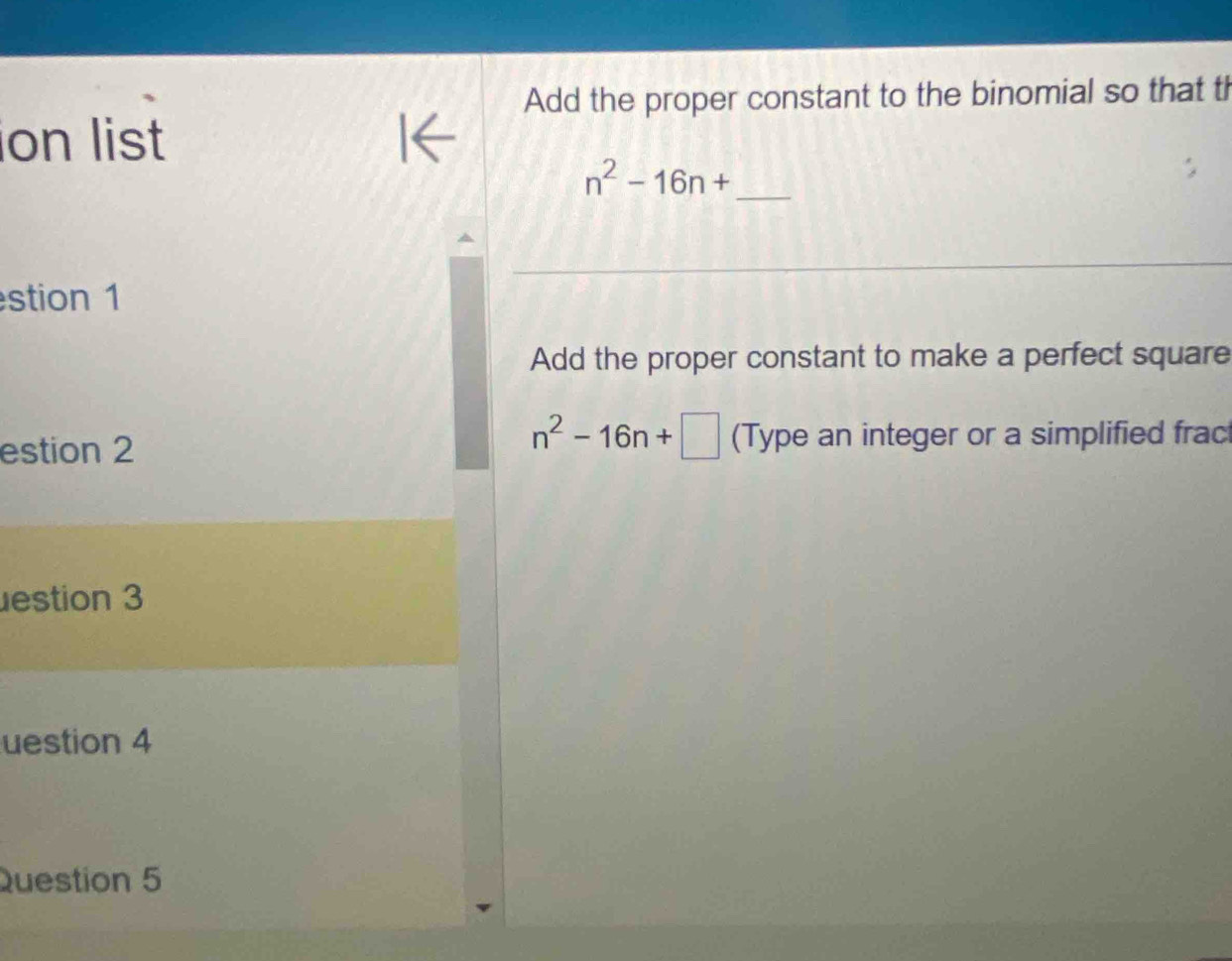 Add the proper constant to the binomial so that th 
ion list
n^2-16n+ _ 
stion 1 
Add the proper constant to make a perfect square
n^2-16n+□
estion 2 (Type an integer or a simplified frac 
estion 3 
uestion 4 
Question 5