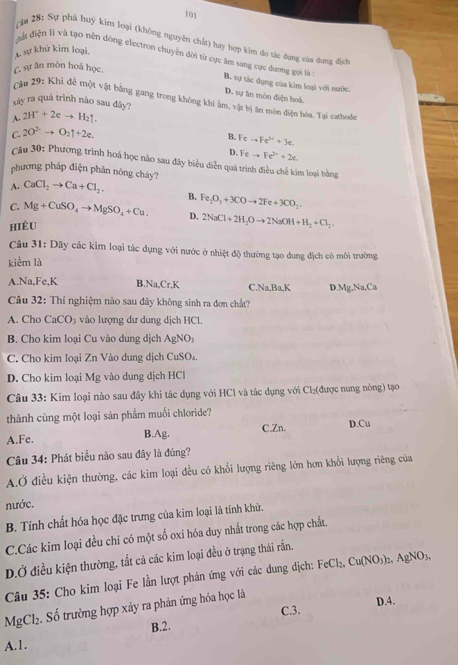 101
Câu 28: Sự phá huý kim loại (không nguyên chất) hay hợp kim đo tác đụng của dung địch
A. sự khử kim loại.
đất điện li và tạo nên dòng electron chuyển dời từ cực âm sang cực đương gọi l ở
C. sự ăn mòn hoá học.
B. sự tác dụng của kim loại với nước
D. sự ăn mòn điện hoá.
Câu 29: Khi đễ một vật bằng gang trong không khí âm, vật bị ăn mòn điện hóa. Tại cathode
xảy ra quá trình nào sau đây?
A. 2H^++2eto H_2uparrow .
C. 2O^(2-)to O_2uparrow +2e.
B. Feto Fe^(3+)+3e.
D. Feto Fe^(2+)+2e.
Câu 30: Phương trình hoá học nào sau đây biểu diễn quá trình điều chế kim loại bằng
phương pháp điện phân nóng chảy?
A. CaCl_2to Ca+Cl_2.
B. Fe_2O_3+3COto 2Fe+3CO_2.
C. Mg+CuSO_4to MgSO_4+Cu. D.
hiÈu 2NaCl+2H_2Oto 2NaOH+H_2+Cl_2.
Câu 31: Dãy các kim loại tác dụng với nước ở nhiệt độ thường tạo dung dịch có môi trường
kiểm là
A.Na,Fe,K B.Na,Cr,K C.Na,Ba,K D.Mg,Na,Ca
Câu 32: Thí nghiệm nào sau đây không sinh ra đơn chất?
A. Cho CaCO_3 vào lượng dư dung dịch HCl.
B. Cho kim loại Cu vào dung dịch AgNO
C. Cho kim loại Zn Vào dung dịch CuSO₄.
D. Cho kim loại Mg vào dung dịch HCl
Câu 33: Kim loại nào sau đây khi tác dụng với HCl và tác dụng với Cl₂(được nung nóng) tạo
thành cùng một loại sản phẩm muối chloride?
A.Fe.
B.Ag. C.Zn. D.Cu
Câu 34: Phát biểu nào sau đây là đúng?
A.Ở điều kiện thường, các kim loại đều có khổi lượng riêng lớn hơn khổi lượng riêng của
nước.
B. Tính chất hóa học đặc trưng của kim loại là tính khử.
C.Các kim loại đều chỉ có một số oxi hóa duy nhất trong các hợp chất.
D.Ở điều kiện thường, tất cả các kim loại đều ở trạng thái rắn.
Câu 35: Cho kim loại Fe lần lượt phản ứng với các dung dịch: FeCl_2,Cu(NO_3)_2,AgNO_3,
Mg Cl2. Số trường hợp xây ra phản ứng hóa học là
D.4.
C.3.
B.2.
A.1.
