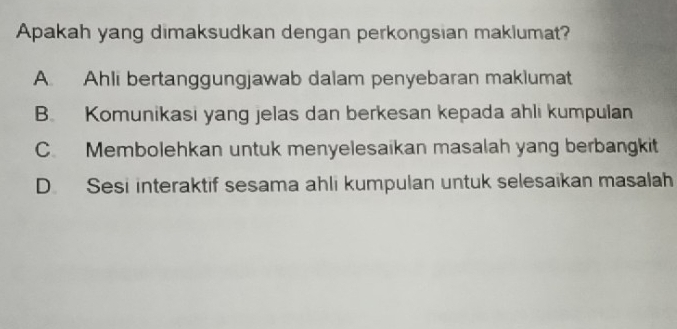 Apakah yang dimaksudkan dengan perkongsian maklumat?
A Ahli bertanggungjawab dalam penyebaran maklumat
B. Komunikasi yang jelas dan berkesan kepada ahli kumpulan
C. Membolehkan untuk menyelesaikan masalah yang berbangkit
D. Sesi interaktif sesama ahli kumpulan untuk selesaikan masalah