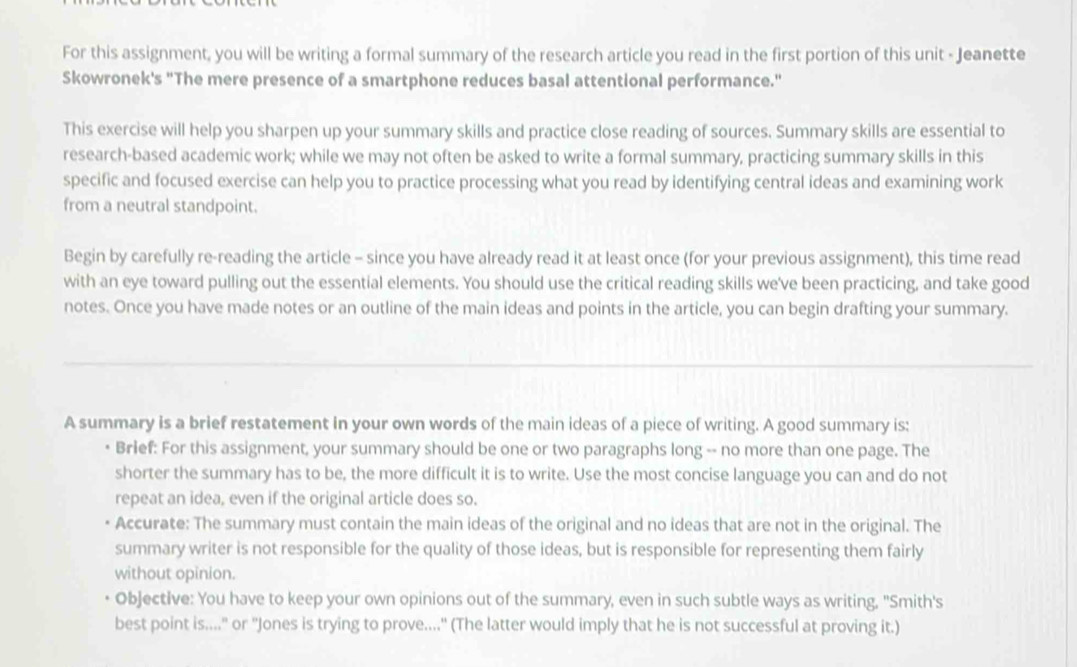 For this assignment, you will be writing a formal summary of the research article you read in the first portion of this unit - Jeanette 
Skowronek's "The mere presence of a smartphone reduces basal attentional performance." 
This exercise will help you sharpen up your summary skills and practice close reading of sources. Summary skills are essential to 
research-based academic work; while we may not often be asked to write a formal summary, practicing summary skills in this 
specific and focused exercise can help you to practice processing what you read by identifying central ideas and examining work 
from a neutral standpoint. 
Begin by carefully re-reading the article - since you have already read it at least once (for your previous assignment), this time read 
with an eye toward pulling out the essential elements. You should use the critical reading skills we've been practicing, and take good 
notes. Once you have made notes or an outline of the main ideas and points in the article, you can begin drafting your summary. 
A summary is a brief restatement in your own words of the main ideas of a piece of writing. A good summary is: 
• Brief: For this assignment, your summary should be one or two paragraphs long -- no more than one page. The 
shorter the summary has to be, the more difficult it is to write. Use the most concise language you can and do not 
repeat an idea, even if the original article does so. 
Accurate: The summary must contain the main ideas of the original and no ideas that are not in the original. The 
summary writer is not responsible for the quality of those ideas, but is responsible for representing them fairly 
without opinion. 
Objective: You have to keep your own opinions out of the summary, even in such subtle ways as writing, "Smith's 
best point is...." or "Jones is trying to prove...." (The latter would imply that he is not successful at proving it.)