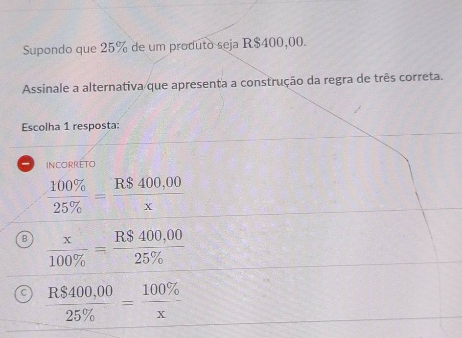 Supondo que 25% de um produto seja R$400,00.
Assinale a alternativa que apresenta a construção da regra de três correta.
Escolha 1 resposta:
incorreto
 100% /25%  = (R$400,00)/x 
B  x/100%  = (R$400,00)/25%  
C  (R$400,00)/25%  = 100% /x 