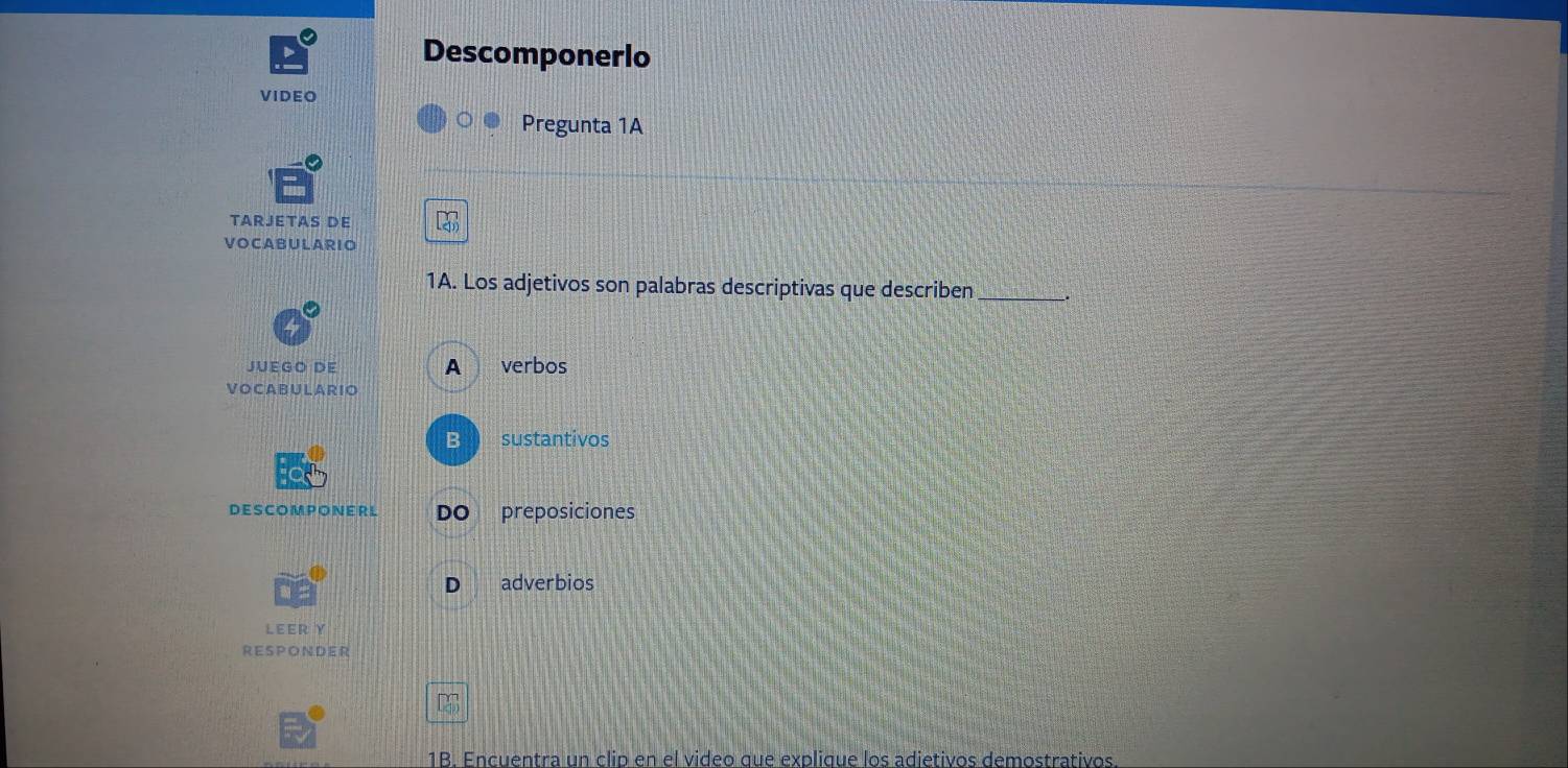 Descomponerlo 
VIDEO 
Pregunta 1A 
TARJETAS De 
VOCABULARIO 
1A. Los adjetivos son palabras descriptivas que describen _. 
JUEGO DE A verbos 
VO CA BU L A R IO 
B sustantivos 
DESCOMPONERL DO preposiciones 
D adverbios 
LEERY 
RESPONDER 
1B. Encuentra un clip en el video que explique los adietivos demostrativos.