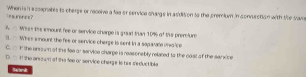 When is it acceptable to charge or receive a fee or service charge in addition to the premium in connection with the trans
insurance?
A. When the amount fee or service charge is great than 10% of the premium
B. When amount the fee or service charge is sent in a separate invoice
C. □ If the amount of the fee or service charge is reasonably related to the cost of the service
D. If the amount of the fee or service charge is tax deductible
Submit