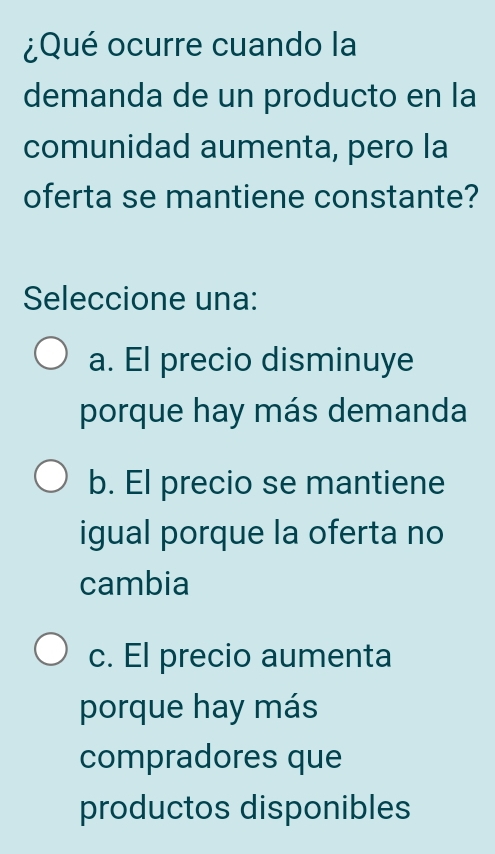 ¿Qué ocurre cuando la
demanda de un producto en la
comunidad aumenta, pero la
oferta se mantiene constante?
Seleccione una:
a. El precio disminuye
porque hay más demanda
b. El precio se mantiene
igual porque la oferta no
cambia
c. El precio aumenta
porque hay más
compradores que
productos disponibles