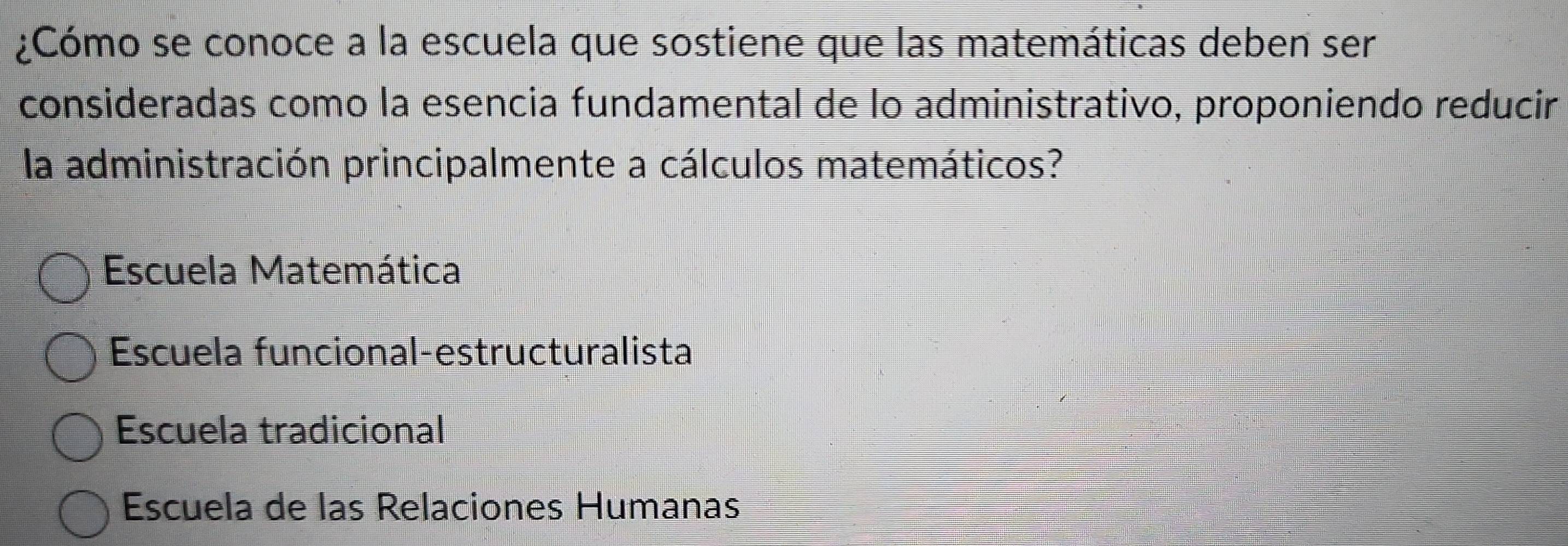 ¿Cómo se conoce a la escuela que sostiene que las matemáticas deben ser
consideradas como la esencia fundamental de lo administrativo, proponiendo reducir
la administración principalmente a cálculos matemáticos?
Escuela Matemática
Escuela funcional-estructuralista
Escuela tradicional
Escuela de las Relaciones Humanas