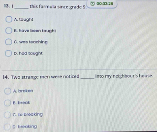 this formula since grade 9. 00:32:28
A. taught
B. have been taught
C. was teaching
D. had taught
14. Two strange men were noticed _into my neighbour's house.
A. broken
B. break
C. to breaking
D. breaking