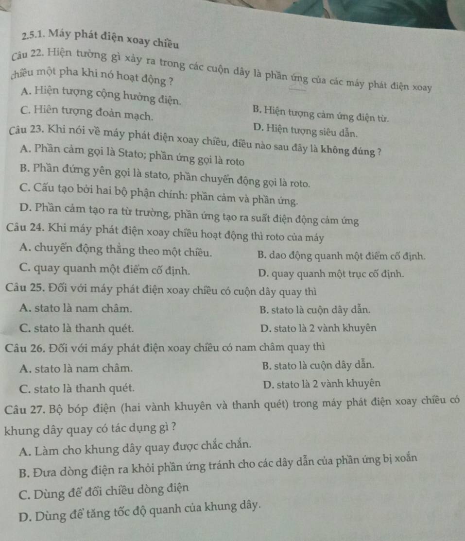 Máy phát điện xoay chiều
Câu 22. Hiện tường gì xảy ra trong các cuộn dây là phần ứng của các máy phát điện xoay
chiều một pha khi nó hoạt động ?
A. Hiện tượng cộng hưởng điện. B. Hiện tượng cảm ứng điện từ.
C. Hiên tượng đoàn mạch. D. Hiện tượng siêu dẫn.
Câu 23. Khi nói về máy phát điện xoay chiều, điều nào sau đây là không đúng ?
A. Phần cảm gọi là Stato; phần ứng gọi là roto
B. Phần đứng yên gọi là stato, phần chuyển động gọi là roto.
C. Cấu tạo bởi hai bộ phận chính: phần cảm và phần ứng.
D. Phần cảm tạo ra từ trường, phần ứng tạo ra suất điện động cảm ứng
Câu 24. Khi máy phát điện xoay chiều hoạt động thì roto của máy
A. chuyển động thẳng theo một chiều. B. dao động quanh một điểm cố định.
C. quay quanh một điểm cố định. D. quay quanh một trục cố định.
Câu 25. Đối với máy phát điện xoay chiều có cuộn dây quay thì
A. stato là nam châm. B. stato là cuộn dây dẫn.
C. stato là thanh quét. D. stato là 2 vành khuyên
Câu 26. Đối với máy phát điện xoay chiều có nam châm quay thì
A. stato là nam châm. B. stato là cuộn dây dẫn.
C. stato là thanh quét. D. stato là 2 vành khuyên
Câu 27. Bộ bóp điện (hai vành khuyên và thanh quét) trong máy phát điện xoay chiều có
khung dây quay có tác dụng gì ?
A. Làm cho khung dây quay được chắc chắn.
B. Đưa dòng điện ra khỏi phần ứng tránh cho các dây dẫn của phần ứng bị xoắn
C. Dùng để đổi chiều dòng điện
D. Dùng đề tăng tốc độ quanh của khung dây.