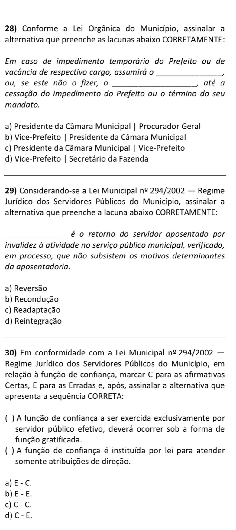 Conforme a Lei Orgânica do Município, assinalar a
alternativa que preenche as lacunas abaixo CORRETAMENTE:
Em caso de impedimento temporário do Prefeito ou de
vacância de respectivo cargo, assumirá o_
ou, se este não o fizer, o _, até a
cessação do impedimento do Prefeito ou o término do seu
mandato.
a) Presidente da Câmara Municipal | Procurador Geral
b) Vice-Prefeito | Presidente da Câmara Municipal
c) Presidente da Câmara Municipal | Vice-Prefeito
d) Vice-Prefeito | Secretário da Fazenda
_
29) Considerando-se a Lei Municipal n^(_ o) 294/2002 — Regime
Jurídico dos Servidores Públicos do Município, assinalar a
alternativa que preenche a lacuna abaixo CORRETAMENTE:
_é o retorno do servidor aposentado por
invalidez à atividade no serviço público municipal, verificado,
em processo, que não subsistem os motivos determinantes
da aposentadoria.
a) Reversão
b) Recondução
c) Readaptação
d) Reintegração
_
_
30) Em conformidade com a Lei Municipal n^(_ o) 294/2002 
Regime Jurídico dos Servidores Públicos do Município, em
relação à função de confiança, marcar C para as afirmativas
Certas, E para as Erradas e, após, assinalar a alternativa que
apresenta a sequência CORRETA:
 ) A função de confiança a ser exercida exclusivamente por
servidor público efetivo, deverá ocorrer sob a forma de
função gratificada.
) A função de confiança é instituída por lei para atender
somente atribuições de direção.
a) E - C.
b) E - E.
c) C - C.
d) C - E.