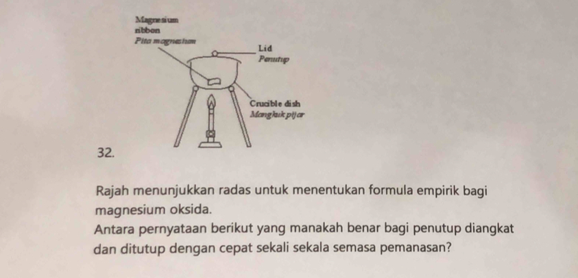 Rajah menunjukkan radas untuk menentukan formula empirik bagi 
magnesium oksida. 
Antara pernyataan berikut yang manakah benar bagi penutup diangkat 
dan ditutup dengan cepat sekali sekala semasa pemanasan?