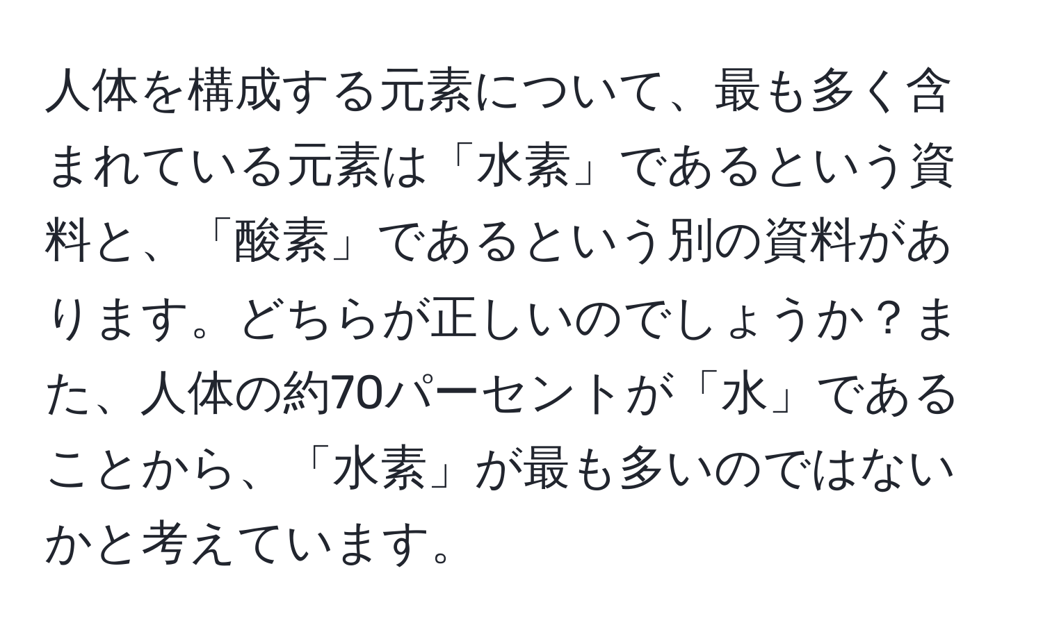 人体を構成する元素について、最も多く含まれている元素は「水素」であるという資料と、「酸素」であるという別の資料があります。どちらが正しいのでしょうか？また、人体の約70パーセントが「水」であることから、「水素」が最も多いのではないかと考えています。