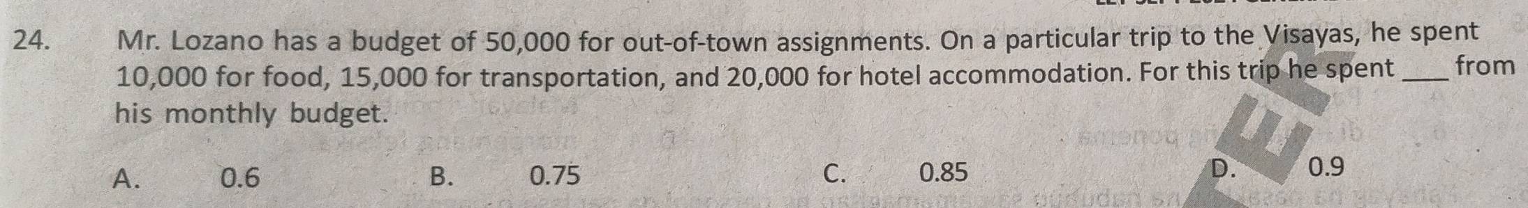 ₹Mr. Lozano has a budget of 50,000 for out-of-town assignments. On a particular trip to the Visayas, he spent
10,000 for food, 15,000 for transportation, and 20,000 for hotel accommodation. For this trip he spent_ from
his monthly budget.
A. 0.6 B. 0.75 C. 0.85 D. 0.9