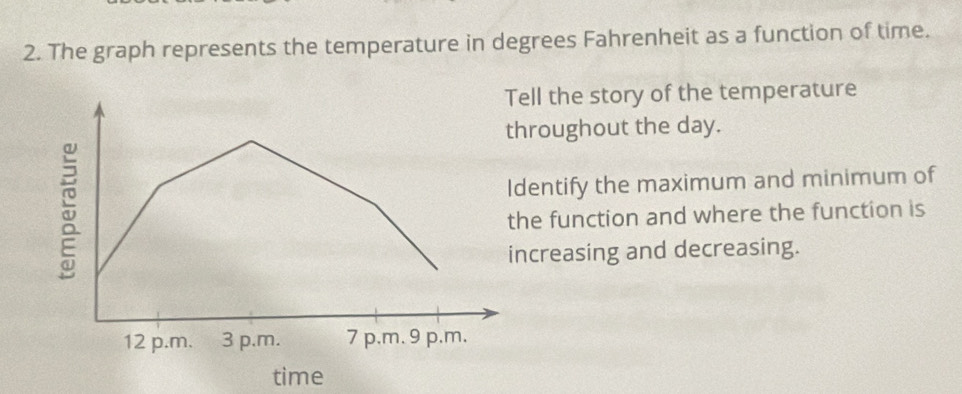 The graph represents the temperature in degrees Fahrenheit as a function of time. 
ll the story of the temperature 
roughout the day. 
entify the maximum and minimum of 
e function and where the function is 
creasing and decreasing. 
time