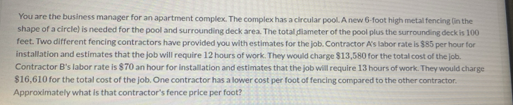 You are the business manager for an apartment complex. The complex has a circular pool. A new 6-foot high metal fencing (in the 
shape of a circle) is needed for the pool and surrounding deck area. The total diameter of the pool plus the surrounding deck is 100
feet. Two different fencing contractors have provided you with estimates for the job. Contractor A's labor rate is $85 per hour for 
installation and estimates that the job will require 12 hours of work. They would charge $13,580 for the total cost of the job. 
Contractor B's labor rate is $70 an hour for installation and estimates that the job will require 13 hours of work. They would charge
$16,610 for the total cost of the job. One contractor has a lower cost per foot of fencing compared to the other contractor. 
Approximately what is that contractor's fence price per foot?