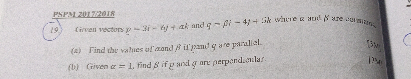 PSPM 2017/2018 
19.) Given vectors p=3i-6j+ak and q=beta i-4j+5k where α and β are constants. 
(a) Find the values of cand β if pand q are parallel. 
[3M] 
(b) Given alpha =1 , find β if p and q are perpendicular. 
[3M]