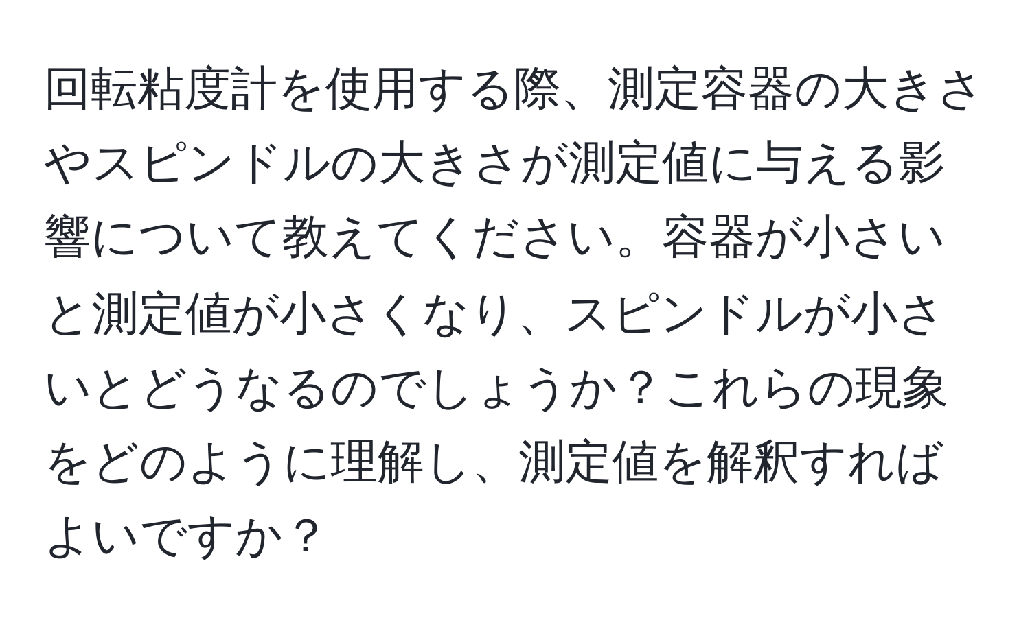 回転粘度計を使用する際、測定容器の大きさやスピンドルの大きさが測定値に与える影響について教えてください。容器が小さいと測定値が小さくなり、スピンドルが小さいとどうなるのでしょうか？これらの現象をどのように理解し、測定値を解釈すればよいですか？