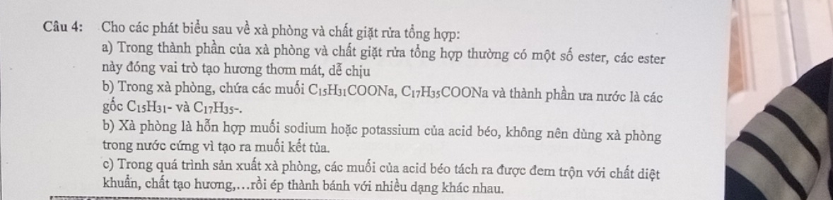 Cho các phát biểu sau về xà phòng và chất giặt rửa tổng hợp: 
a) Trong thành phần của xà phòng và chất giặt rửa tổng hợp thường có một số ester, các ester 
này đóng vai trò tạo hương thơm mát, dễ chịu 
b) Trong xà phòng, chứa các muối C_15H_31 COONa, C_17H_35 35COONa và thành phần ưa nước là các 
gốc C_15H_31- và C_17H_35-. 
b) Xà phòng là hỗn hợp muối sodium hoặc potassium của acid béo, không nên dùng xà phòng 
trong nước cứng vì tạo ra muối kết tủa. 
c) Trong quá trình sản xuất xà phòng, các muối của acid béo tách ra được đem trộn với chất diệt 
khuẩn, chất tạo hương,.rồi ép thành bánh với nhiều dạng khác nhau.