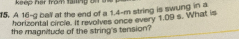 keep her from falling of the 
15. A 16-g ball at the end of a 1.4-m string is swung in a 
horizontal circle. It revolves once every 1.09 s. What is 
the magnitude of the string's tension?