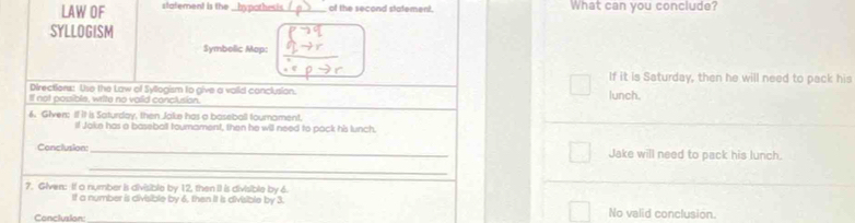 LAW OF statement is the _hypothesis_ of the second statement. What can you conclude? 
SYLLOGISM 
Symbelic Mop: 
If it is Saturday, then he will need to pack his 
Directiors: Uso the Law of Syllogism to give a valid conclusion. 
If not possible, write no vaiid conclusion. lunch. 
6. Given: If it is Saturday, then Jake has a baseball tourament. 
ll Joke has a baseball tourament, then he will need to pack his lunch. 
_ 
Conclusion:_ Jake will need to pack his lunch. 
7. Given: If a number is divisible by 12, then iI is divisible by 6. 
It a number is divisible by 6, then It is divisible by 3. No valid conclusion. 
Conclusion: