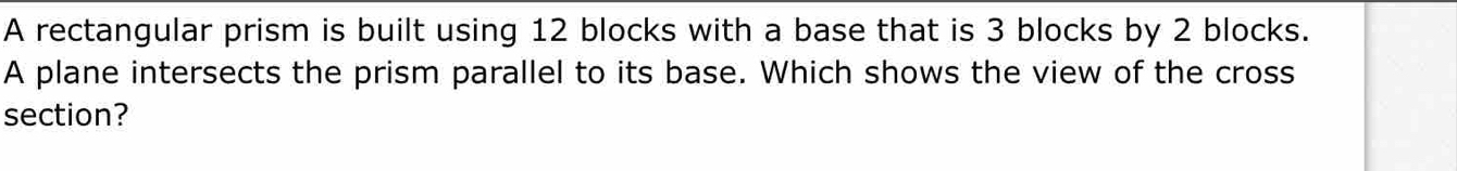 A rectangular prism is built using 12 blocks with a base that is 3 blocks by 2 blocks. 
A plane intersects the prism parallel to its base. Which shows the view of the cross 
section?