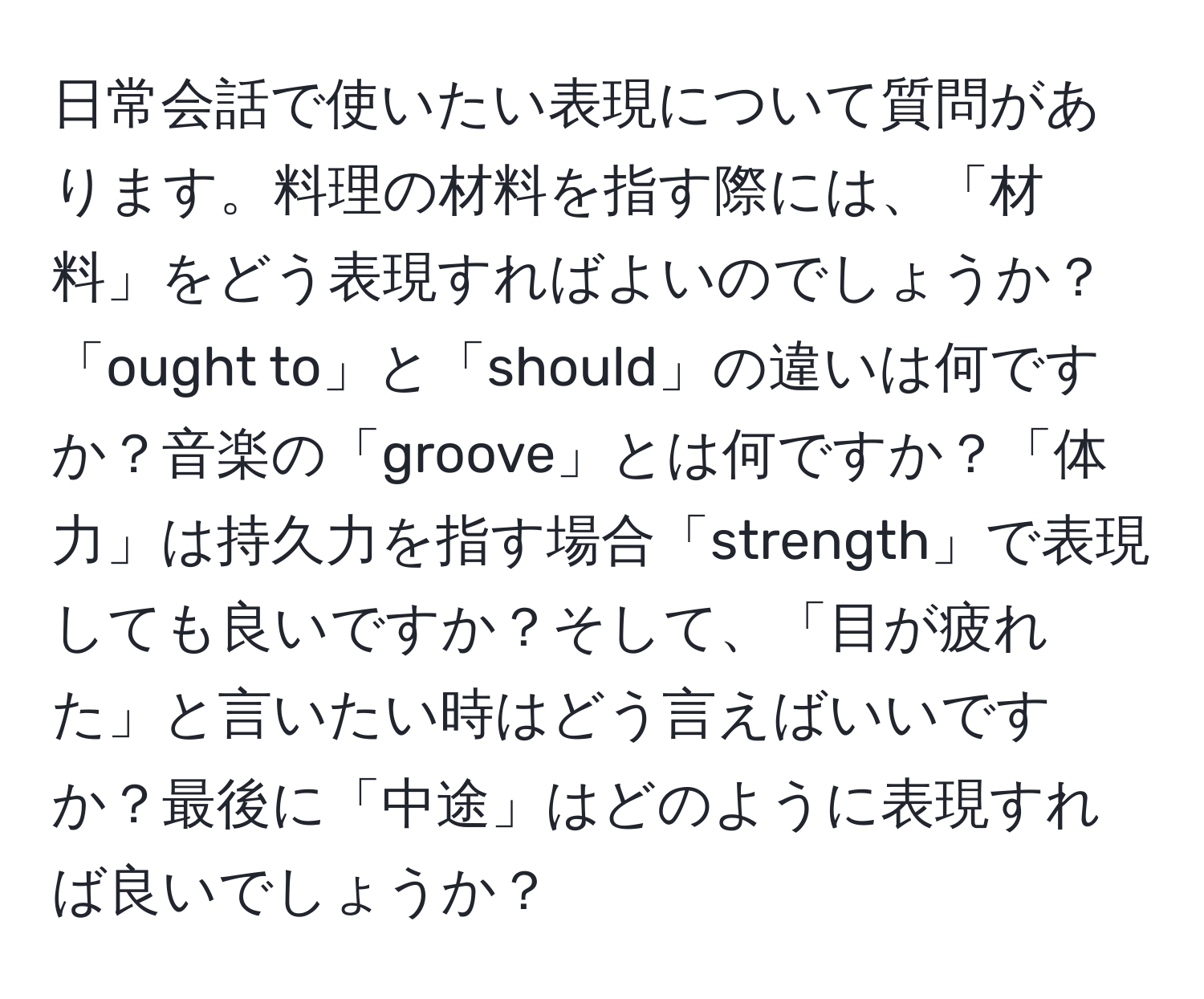 日常会話で使いたい表現について質問があります。料理の材料を指す際には、「材料」をどう表現すればよいのでしょうか？「ought to」と「should」の違いは何ですか？音楽の「groove」とは何ですか？「体力」は持久力を指す場合「strength」で表現しても良いですか？そして、「目が疲れた」と言いたい時はどう言えばいいですか？最後に「中途」はどのように表現すれば良いでしょうか？