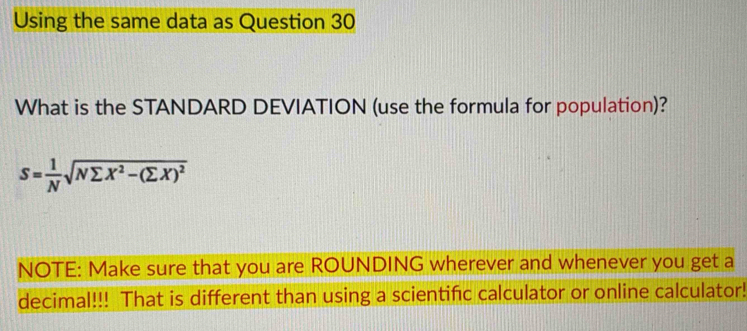 Using the same data as Question 30 
What is the STANDARD DEVIATION (use the formula for population)?
S= 1/N sqrt(Nsumlimits X^2-(sumlimits X)^2)
NOTE: Make sure that you are ROUNDING wherever and whenever you get a 
decimal!!! That is different than using a scientifc calculator or online calculator!