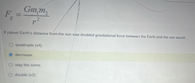 F_g=frac Gm_1m_2r^2
If planet Earth's distance from the sun was doubled gravitational force between the Earth and the sun would
quadruple (x4).
decrease.
stay the same.
double (x2).