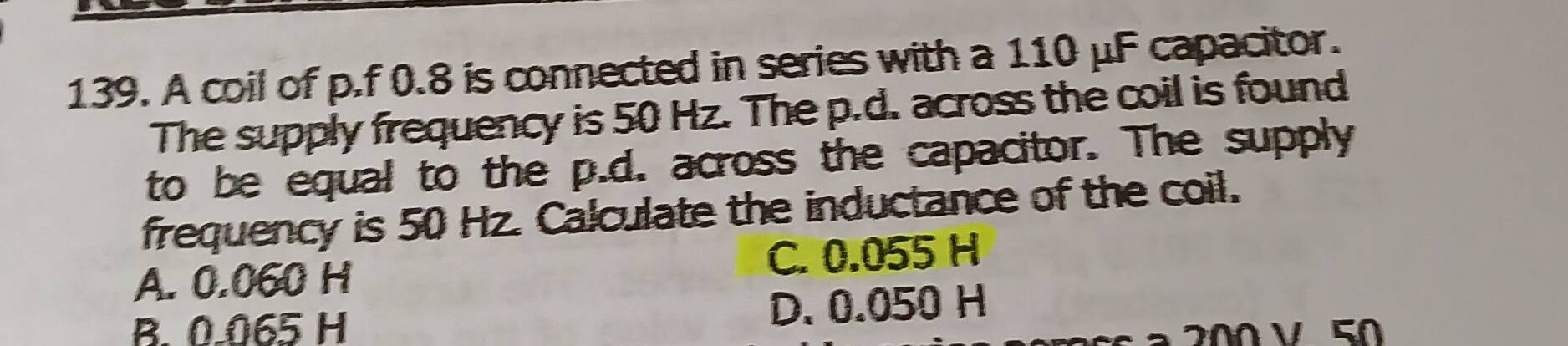 A coil of p.f 0.8 is connected in series with a 110 μF capacitor.
The supply frequency is 50 Hz. The p.d. across the coil is found
to be equal to the p.d. across the capacitor. The supply
frequency is 50 Hz. Calculate the inductance of the coil.
A. 0.060 H C. 0.055 H
B. 0.065 H D. 0.050 H
ª 200 V 50