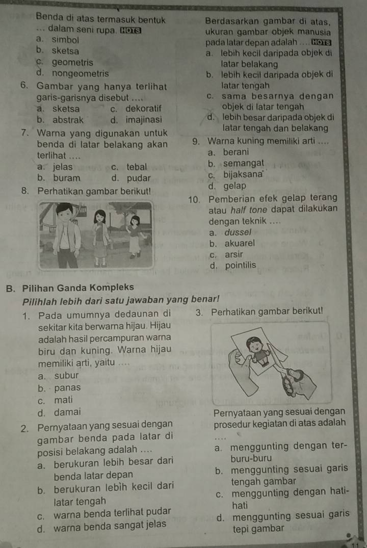 Benda di atas termasuk bentuk Berdasarkan gambar di atas,
.. dalam seni rupa. os ukuran gambar objek manusia
a. simbol pada latar depan adalah .... Gors
b. sketsa a. lebih kecil daripada objek di
c geometris latar belakang
d. nongeometris b. lebih kecil daripada objek di
6. Gambar yang hanya terlihat latar tengah
garis-garisnya disebut .... c. sama besarnya dengan
a. sketsa c. dekoratif objek di latar tengah
b. abstrak d. imajinasi d. lebih besar daripada objek di
7. Warna yang digunakan untuk
latar tengah dan belakang
benda di latar belakang akan 9. Warna kuning memiliki arti ....
terlihat ....
a、berani
a. jelas c. tebal b. semangat
b. buram d. pudar c. bijaksana
8. Perhatikan gambar berikut! d. gelap
10. Pemberian efek gelap terang
atau half tone dapat dilakukan
dengan teknik ....
a. dussel
b. akuarel
c. arsir
d. pointilis
B. Pilihan Ganda Kompleks
Pilihlah lebih dari satu jawaban yang benar!
1. Pada umumnya dedaunan di 3. Perhatikan gambar berikut!
sekitar kita berwarna hijau. Hijau
adalah hasil percampuran warna
biru dan kuning. Warna hijau
memiliki arti, yaitu ....
a. subur
b. panas
c. mati
d. damai Pernyataan yang sesuai dengan
2. Pernyataan yang sesuai dengan prosedur kegiatan di atas adalah
gambar benda pada latar di
posisi belakang adalah .... a. menggunting dengan ter-
a. berukuran lebih besar dari buru-buru
benda latar depan b. menggunting sesuai garis
b. berukuran lebìh kecil dari tengah gambar
latar tengah c. menggunting dengan hati-
hati
c. warna benda terlihat pudar
d. warna benda sangat jelas d. menggunting sesuai garis
tepi gambar