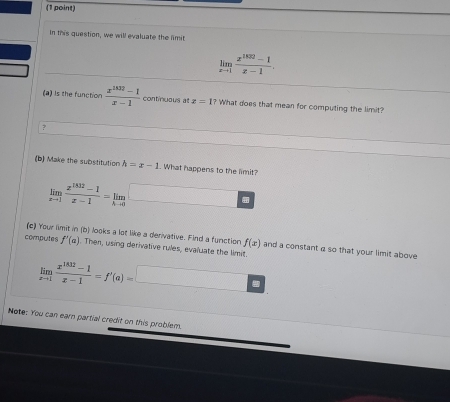 In this question, we will evaluate the limit
limlimits _xto 1 (x^(1830)-1)/x-1 . 
(a) Is the function  (x^(1002)-1)/x-1  continuous at x=1 ? What does that mean for computing the limit? 
? 
(b) Make the substitution h=x-1. What happens to the limit?
limlimits _xto 1 (x^(1832)-1)/x-1 =limlimits _hto 0 □ 
(c) Your limit in (b) looks a lot like a derivative. Find a function f(x) and a constant a so that your limit above 
computes f'(a). Then, using derivative rules, evaluate the limit
limlimits _xto 1 (x^(1832)-1)/x-1 =f'(a)=□
Note: You can earn partial credit on this problem.