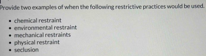 Provide two examples of when the following restrictive practices would be used.
chemical restraint
environmental restraint
mechanical restraints
physical restraint
seclusion