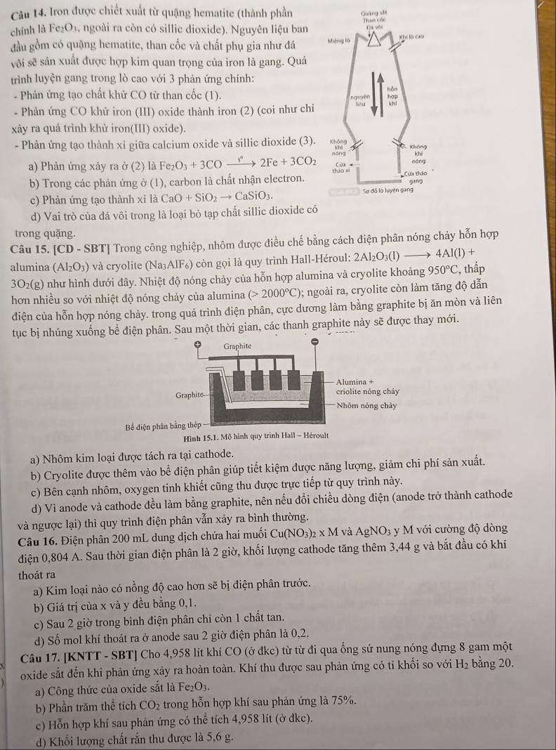 Iron được chiết xuất từ quặng hematite (thành phần
chính là Fe₂O₃, ngoài ra còn có sillic dioxide). Nguyên liệu ban 
đầu gồm có quặng hematite, than cốc và chất phụ gia như đá 
vôi sẽ sản xuất được hợp kim quan trọng của iron là gang. Quá
trình luyện gang trong lò cao với 3 phản ứng chính:
- Phản ứng tạo chất khử CO từ than cốc (1). 
- Phản ứng CO khử iron (III) oxide thành iron (2) (coi như chi
xảy ra quá trình khử iron(III) oxide).
- Phản ứng tạo thành xi giữa calcium oxide và sillic dioxide (3).
a) Phản ứng xảy ra ở (2) là Fe_2O_3+3COxrightarrow i^n2Fe+3CO_2
b) Trong các phản ứng ở (1), carbon là chất nhận electron.
c) Phản ứng tạo thành xỉ là CaO+SiO_2to CaSiO_3.
d) Vai trò của đá vôi trong là loại bỏ tạp chất sillic dioxide có
trong quặng.
Câu 15. [CD - SBT] Trong công nghiệp, nhôm được điều chế bằng cách điện phân nóng chảy hỗn hợp
alumina ( (Al_2O_3) ) và cryolite (Na₃AlF₆) còn gọi là quy trình Hall-Héroul: 2Al_2O_3(l)to 4AI(l)+
3O_2(g) như hình dưới đây. Nhiệt độ nóng chảy của hỗn hợp alumina và cryolite khoảng 950°C , thấp
hơn nhiều so với nhiệt độ nóng chảy của alumina (>2000°C) 0; ngoài ra, cryolite còn làm tăng độ dẫn
diện của hỗn hợp nóng chảy. trong quá trình điện phân, cực dương làm bằng graphite bị ăn mòn và liên
tục bị nhúng xuống bể điện phân. Sau một thời gian, các thanh graphite này sẽ được thay mới.
Bể diện p
Hình 15.1. Mô hình quy trinh Hail - Héroult
a) Nhôm kim loại được tách ra tại cathode.
b) Cryolite được thêm vào bể điện phân giúp tiết kiệm được năng lượng, giảm chi phí sản xuất.
c) Bên cạnh nhôm, oxygen tinh khiết cũng thu được trực tiếp từ quy trình này.
d) Vì anode và cathode đều làm bằng graphite, nên nếu đổi chiều dòng điện (anode trở thành cathode
và ngược lại) thì quy trình điện phân vẫn xảy ra bình thường.
Câu 16. Điện phân 200 mL dung dịch chứa hai muối Cu(NO_3)_2* M và AgNO_3 y M với cường độ dòng
điện 0,804 A. Sau thời gian điện phân là 2 giờ, khối lượng cathode tăng thêm 3,44 g và bắt đầu có khí
thoát ra
a) Kim loại nào có nồng độ cao hơn sẽ bị điện phân trước.
b) Giá trị của x và y đều bằng 0,1.
c) Sau 2 giờ trong bình điện phân chỉ còn 1 chất tan.
d) Số mol khí thoát ra ở anode sau 2 giờ điện phân là 0,2.
Câu 17. [KNTT - SBT] Cho 4,958 lít khí CO (ở đkc) từ từ đi qua ống sứ nung nóng đựng 8 gam một
oxide sắt đến khi phản ứng xảy ra hoàn toàn. Khí thu được sau phản ứng có tỉ khối so với H_2 bằng 20.
a) Công thức của oxide sắt là Fe_2O_3
b) Phần trăm thể tích CO_2 trong hỗn hợp khí sau phản ứng là 75%.
c) Hỗn hợp khí sau phản ứng có thể tích 4,958 lit (ở đkc).
d) Khối lượng chất rắn thu được là 5,6 g.