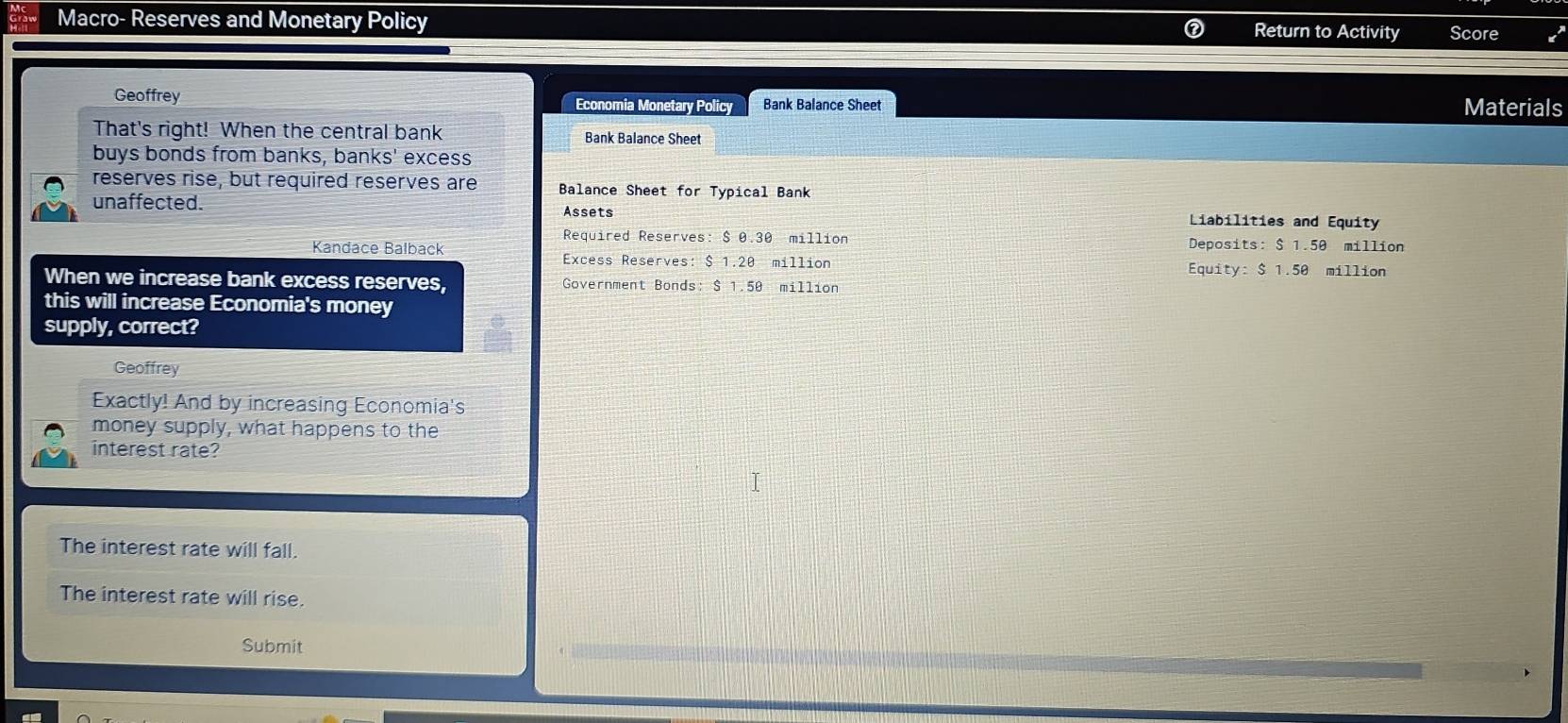 Macro- Reserves and Monetary Policy Return to Activity Score
Geoffrey Economia Monetary Policy Bank Balance Sheet Materials
That's right! When the central bank Bank Balance Sheet
buys bonds from banks, banks' excess
reserves rise, but required reserves are Balance Sheet for Typical Bank
unaffected. Assets Liabilities and Equity
Required Reserves: $ 0.30 million
Kandace Balback Deposits: $ 1.50 million
Excess Reserves: $ 1.20 million Equity: $ 1.50 million
When we increase bank excess reserves, Government Bonds: $ 1.50 million
this will increase Economia's money
supply, correct?
Geoffrey
Exactly! And by increasing Economia's
money supply, what happens to the
interest rate?
The interest rate will fall.
The interest rate will rise.
Submit