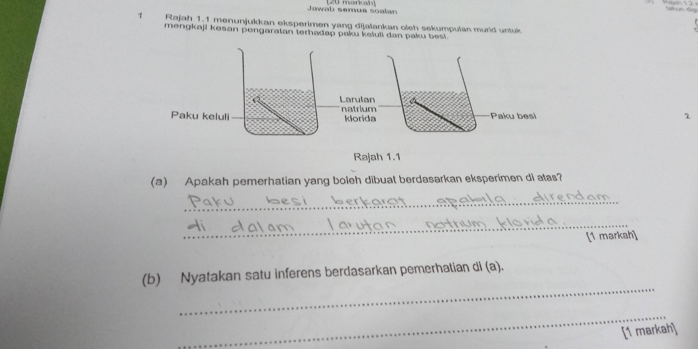 [20 markah] n d i 
Jawab semua soalan 
1 Rajah 1. 1 menunjukkan eksperimen yang dijalankan oleh sekumpulan murid untuk 
mengkaji kəsan pengaratan terhadap paku keluli dan paku besi. 
2 
Rajah 1.1 
(a) Apakah pemerhatian yang boleh dibuat berdasarkan eksperimen di atas? 
_ 
_ 
[1 markah] 
_ 
(b) Nyatakan satu inferens berdasarkan pemerhatian di (a). 
_ 
[1 markah]