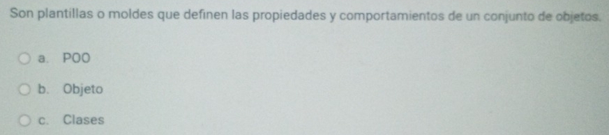 Son plantillas o moldes que definen las propiedades y comportamientos de un conjunto de objetos.
a. POO
b. Objeto
c. Clases