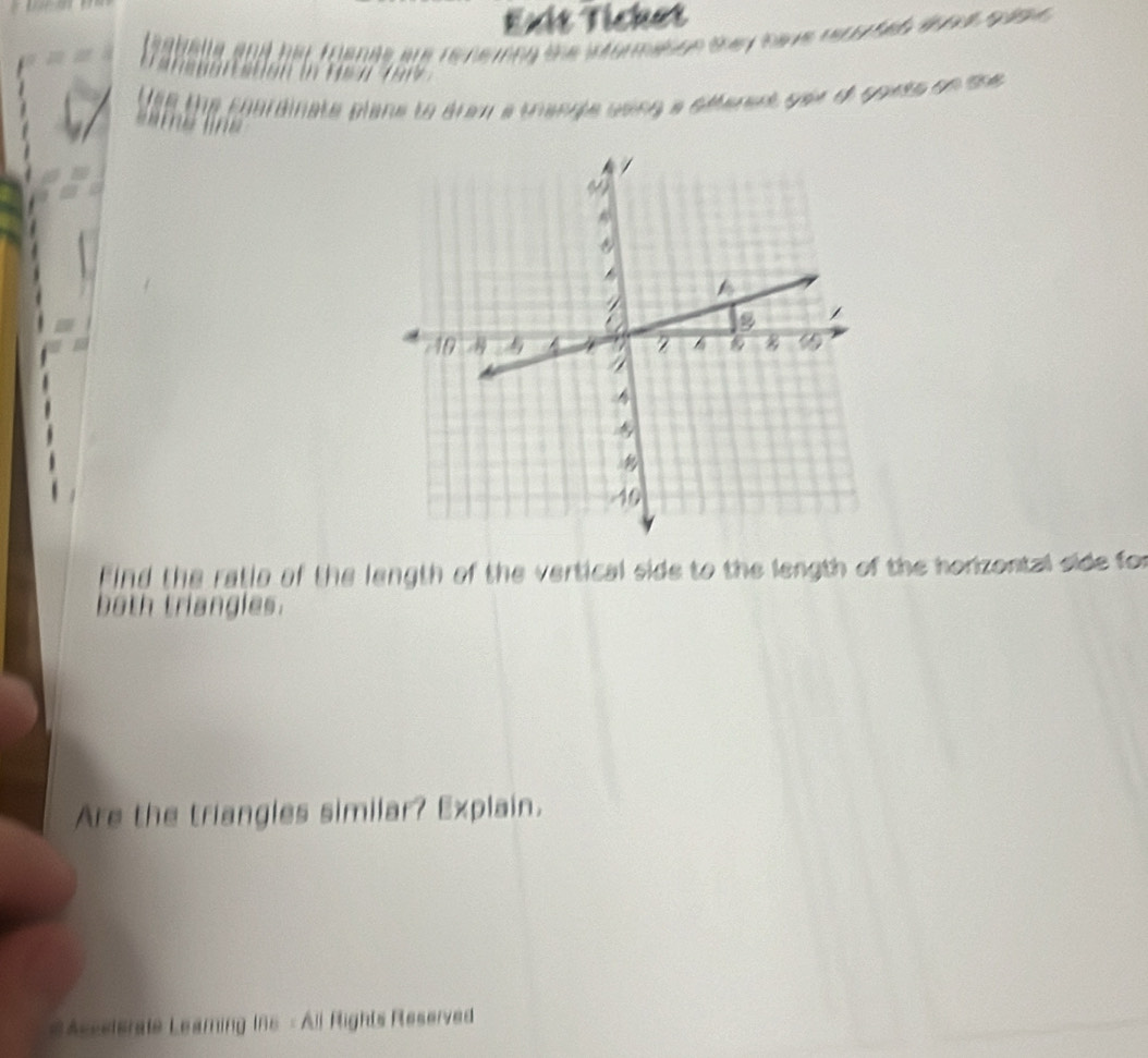 Exit Tícket 
feaballe and her foenas are re nering the wtormation they have reco ted aoae s a e 

Use the coardinate plane to arem a trangle using a sfferent yer of goets on me 
Find the ratia of the length of the vertical side to the length of the horizontal side for 
both triangles. 
Are the triangles similar? Explain. 
#Asseterate Leamning Ins - All Rights Reserved