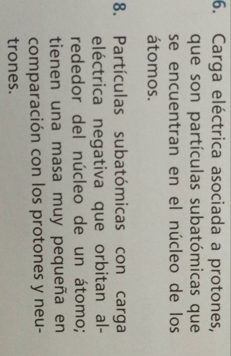Carga eléctrica asociada a protones, 
que son partículas subatómicas que 
se encuentran en el núcleo de los 
átomos. 
8. Partículas subatómicas con carga 
eléctrica negativa que orbitan al- 
rededor del núcleo de un átomo; 
tienen una masa muy pequeña en 
comparación con los protones y neu- 
trones.