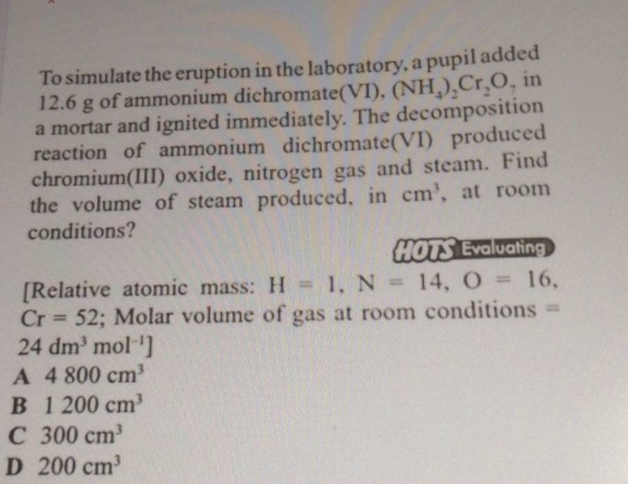 To simulate the eruption in the laboratory, a pupil added
12.6 g of ammonium dichromate(V VI), (NH_4)_2Cr_2O , in
a mortar and ignited immediately. The decomposition
reaction of ammonium dichromate(VI) produced
chromium(III) oxide, nitrogen gas and steam. Find
the volume of steam produced, in cm^3 , at room
conditions?
HOTS Evaluating
[Relative atomic mass: H=1, N=14, O=16,
Cr=52; Molar volume of gas at room conditions =
24dm^3mol^(-1)]
A 4800cm^3
B 1200cm^3
C 300cm^3
D 200cm^3