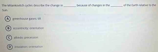 The Milankovitch cycles describe the change in _because of changes in the_ of the Earth relative to the
Sun.
A greenhouse gases; tilt
B eccentricity; orientation
C albedo; precession
D insolation: orientation