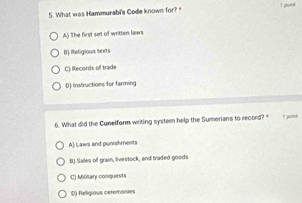 What was Hammurabi's Code known for? *
A) The first set of written laws
B) Religious texts
C) Records of trade
D) Instructions for farming
6. What did the Cuneiform writing system help the Sumerians to record? * l point
A) Laws and punishments
B) Sales of grain, livestock, and traded goods
C) Military conquests
D) Religious ceremonies