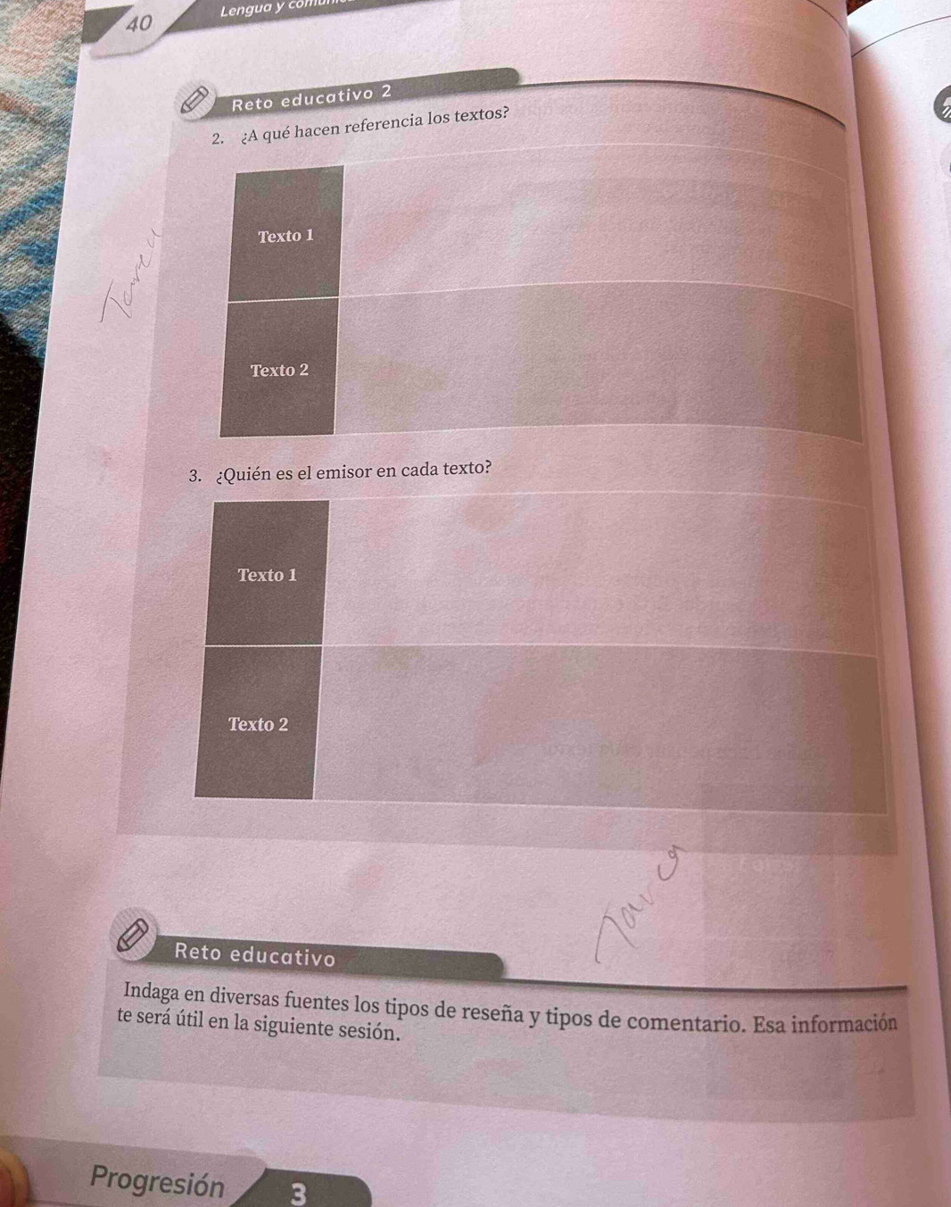 Lengua y comu 
Reto educativo 2 
2. ¿A qué hacen referencia los textos? 
Texto 1 
Texto 2 
3. ¿Quién es el emisor en cada texto? 
Texto 1 
Texto 2 
Reto educativo 
Indaga en diversas fuentes los tipos de reseña y tipos de comentario. Esa información 
te será útil en la siguiente sesión. 
Progresión 3