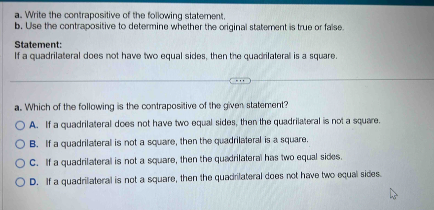 Write the contrapositive of the following statement.
b. Use the contrapositive to determine whether the original statement is true or false.
Statement:
If a quadrilateral does not have two equal sides, then the quadrilateral is a square.
a. Which of the following is the contrapositive of the given statement?
A. If a quadrilateral does not have two equal sides, then the quadrilateral is not a square.
B. If a quadrilateral is not a square, then the quadrilateral is a square.
C. If a quadrilateral is not a square, then the quadrilateral has two equal sides.
D. If a quadrilateral is not a square, then the quadrilateral does not have two equal sides.